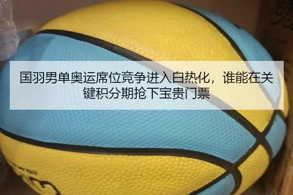 国羽男单奥运席位竞争进入白热化，谁能在关键积分期抢下宝贵门票