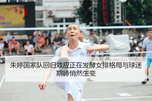 朱婷国家队回归效应正在发酵女排格局与球迷期待悄然生变